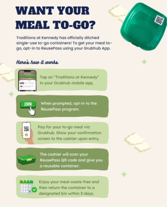 Traditions at Kennedy to go meal container steps. Tap on 'Traditions at Kennedy' in Grubhub app. Opt-in to ReusePass. Pay for meal and show confirmation to cashier. Enjoy your meal waste free then return container to a designated bin within 3 days.